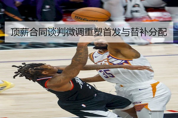 顶薪合同谈判微调重塑首发与替补分配（SPORTS）